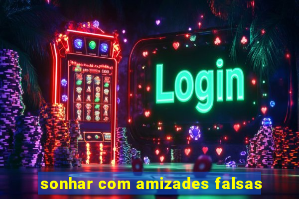 sonhar com amizades falsas